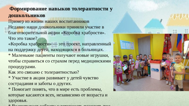 Формирование  навыков  толерантности  у  дошкольников Пример из жизни наших воспитанников Недавно наши дошкольники приняли участие в благотворительной акции «Коробка храбрости». Что это такое? «Коробка храбрости» — это проект, направленный на поддержку детей, находящихся в больницах. * Маленькие пациенты получают новые игрушки, чтобы справиться со страхом перед медицинскими процедурами. Как это связано с толерантностью? * Участие в акции развивает у детей чувство сострадания и заботы о других. * Помогает понять, что в мире есть проблемы, которые касаются всех, независимо от возраста и здоровья. * Воспитывает доброту и готовность помогать тем, кто в этом нуждается. Наши дошкольники: * С радостью собирали новые игрушки. * Участвовали в сортировке и упаковке подарков. * Понимали важность своей помощи другим детям. Эта акция стала для наших воспитанников не только полезным делом, но и важным уроком доброты и толерантности. Мы гордимся нашими маленькими героями, которые уже с раннего возраста проявляют такие важные качества!