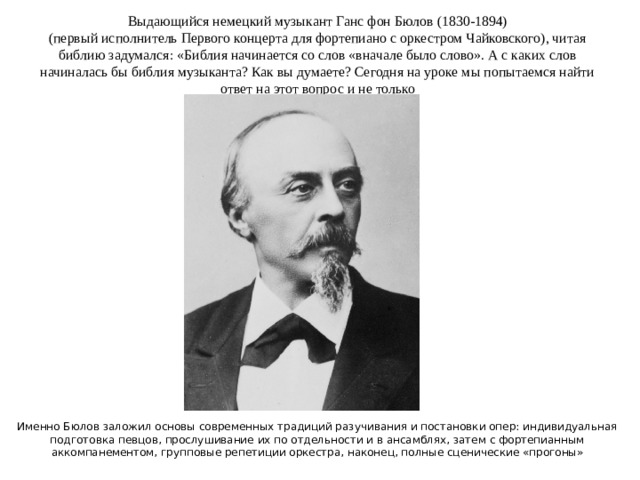 Выдающийся немецкий музыкант Ганс фон Бюлов (1830-1894)  (первый исполнитель Первого концерта для фортепиано с оркестром Чайковского), читая библию задумался: «Библия начинается со слов «вначале было слово». А с каких слов начиналась бы библия музыканта? Как вы думаете? Сегодня на уроке мы попытаемся найти ответ на этот вопрос и не только Именно Бюлов заложил основы современных традиций разучивания и постановки опер: индивидуальная подготовка певцов, прослушивание их по отдельности и в ансамблях, затем с фортепианным аккомпанементом, групповые репетиции оркестра, наконец, полные сценические «прогоны»