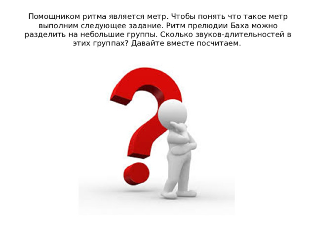 Помощником ритма является метр. Чтобы понять что такое метр выполним следующее задание. Ритм прелюдии Баха можно разделить на небольшие группы. Сколько звуков-длительностей в этих группах? Давайте вместе посчитаем.
