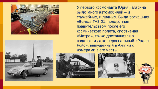 У первого космонавта Юрия Гагарина было много автомобилей – и служебных, и личных. Была роскошная «Волга» ГАЗ-21, подаренная правительством после его космического полета, спортивная «Матра», также доставшаяся в подарок, и даже персональный «Роллс-Ройс», выпущенный в Англии с номерами в его честь...