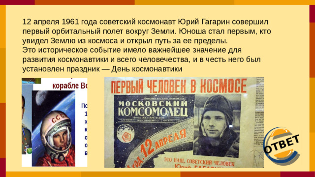 ОТВЕТ 12 апреля 1961 года советский космонавт Юрий Гагарин совершил первый орбитальный полет вокруг Земли. Юноша стал первым, кто увидел Землю из космоса и открыл путь за ее пределы. Это историческое событие имело важнейшее значение для развития космонавтики и всего человечества, и в честь него был установлен праздник — День космонавтики
