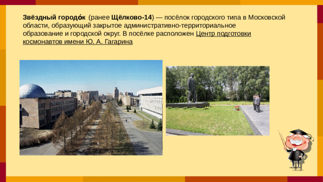 Звёздный городо́к   (ранее  Щёлково-14 ) — посёлок городского типа в Московской области, образующий закрытое административно-территориальное образование и городской округ. В посёлке расположен  Центр подготовки космонавтов имени Ю. А. Гагарина