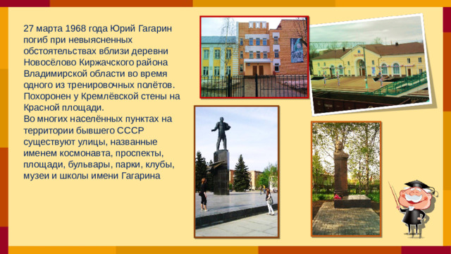 27 марта 1968 года Юрий Гагарин погиб при невыясненных обстоятельствах вблизи деревни Новосёлово Киржачского района Владимирской области во время одного из тренировочных полётов. Похоронен у Кремлёвской стены на Красной площади. Во многих населённых пунктах на территории бывшего СССР существуют улицы, названные именем космонавта, проспекты, площади, бульвары, парки, клубы, музеи и школы имени Гагарина
