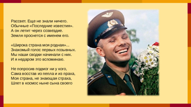 Рассвет. Еще не знали ничего. Обычные «Последние известия». А он летит через созвездие. Земля проснется с именем его. «Широка страна моя родная»... Знакомый голос первых позывных. Мы наши сводки начинали с них. И я недаром это вспоминаю. Не попросив подмог ни у кого, Сама восстав из пепла и из праха, Моя страна, не знающая страха, Шлет в космос ныне сына своего