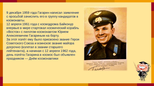 9 декабря 1959 года Гагарин написал заявление с просьбой зачислить его в группу кандидатов в космонавты. 12 апреля 1961 года с космодрома Байконур впервые в мире стартовал космический корабль «Восток» с пилотом-космонавтом Юрием Алексеевичем Гагариным на борту. За этот полёт ему было присвоено звание Героя Советского Союза и воинское звание майора досрочно (взлетал в звании старшего лейтенанта), а начиная с 12 апреля 1962 года, день полёта Гагарина в космос был объявлен праздником — Днём космонавтики
