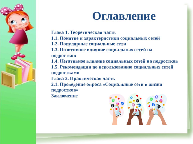 Оглавление Глава 1. Теоретическая часть  1.1. Понятие и характеристики социальных сетей  1.2. Популярные социальные сети  1.3. Позитивное влияние социальных сетей на подростков  1.4. Негативное влияние социальных сетей на подростков  1.5. Рекомендации по использованию социальных сетей подростками  Глава 2. Практическая часть  2.1. Проведение опроса «Социальные сети в жизни подростков»  Заключение