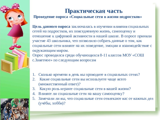Практическая часть  Проведение опроса «Социальные сети в жизни подростков»  Цель данного опроса  заключалась в изучении влияния социальных сетей на подростков, их повседневную жизнь, самооценку и отношение к цифровой активности в нашей школе. В опросе приняли участие 43 школьника, что позволило собрать данные о том, как социальные сети влияют на их поведение, эмоции и взаимодействие с окружающим миром. Опрос проводился среди обучающихся 8-11 классов МОУ «СОШ с.Заветное» по следующим вопросам