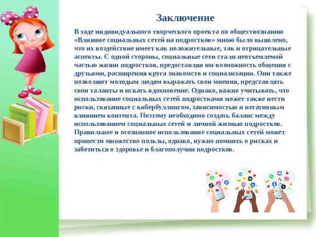 Заключение В ходе индивидуального творческого проекта по обществознанию «Влияние социальных сетей на подростков» мною было выявлено, что их воздействие имеет как положительные, так и отрицательные аспекты. С одной стороны, социальные сети стали неотъемлемой частью жизни подростков, предоставляя им возможность общения с друзьями, расширения круга знакомств и социализации. Они также позволяют молодым людям выражать свои мнения, представлять свои таланты и искать вдохновение. Однако, важно учитывать, что использование социальных сетей подростками может также нести риски, связанные с кибербуллингом, зависимостью и негативным влиянием контента. Поэтому необходимо создать баланс между использованием социальных сетей и личной жизнью подростков. Правильное и осознанное использование социальных сетей может принести множество пользы, однако, нужно помнить о рисках и заботиться о здоровье и благополучии подростков.