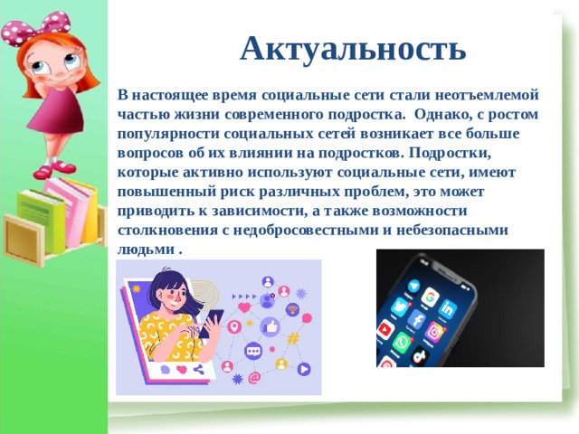 Актуальность В настоящее время социальные сети стали неотъемлемой частью жизни современного подростка. Однако, с ростом популярности социальных сетей возникает все больше вопросов об их влиянии на подростков. Подростки, которые активно используют социальные сети, имеют повышенный риск различных проблем, это может приводить к зависимости, а также возможности столкновения с недобросовестными и небезопасными людьми .