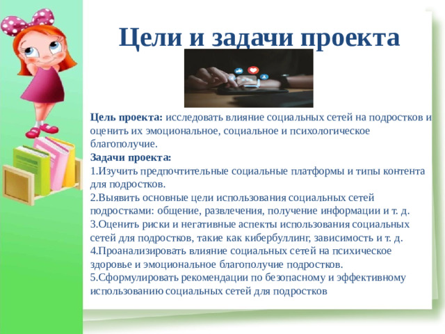 Цели и задачи проекта  Цель проекта:  исследовать влияние социальных сетей на подростков и оценить их эмоциональное, социальное и психологическое благополучие. Задачи проекта: 1.Изучить предпочтительные социальные платформы и типы контента для подростков. 2.Выявить основные цели использования социальных сетей подростками: общение, развлечения, получение информации и т. д. 3.Оценить риски и негативные аспекты использования социальных сетей для подростков, такие как кибербуллинг, зависимость и т. д. 4.Проанализировать влияние социальных сетей на психическое здоровье и эмоциональное благополучие подростков. 5.Сформулировать рекомендации по безопасному и эффективному использованию социальных сетей для подростков