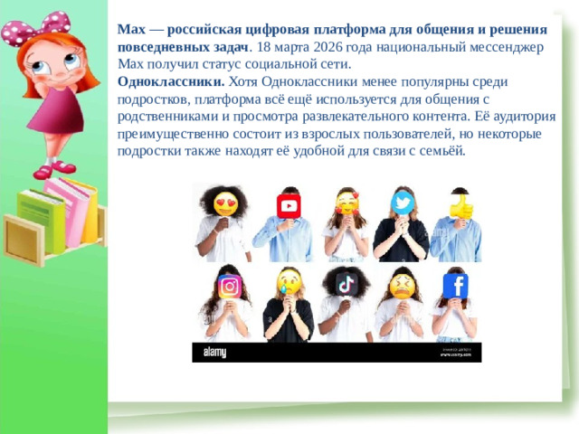 Max  —  российская цифровая платформа для общения и решения повседневных задач . 18 марта 2026 года национальный мессенджер Max получил статус социальной сети. Одноклассники.  Хотя Одноклассники менее популярны среди подростков, платформа всё ещё используется для общения с родственниками и просмотра развлекательного контента. Её аудитория преимущественно состоит из взрослых пользователей, но некоторые подростки также находят её удобной для связи с семьёй.
