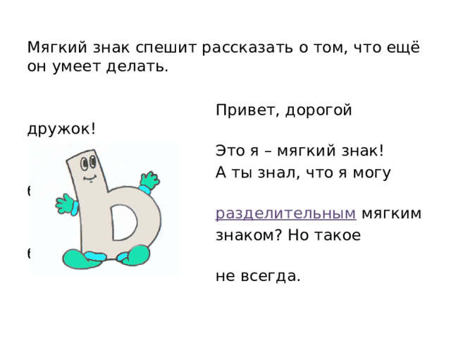Мягкий знак спешит рассказать о том, что ещё он умеет делать.  Привет, дорогой дружок!  Это я – мягкий знак!  А ты знал, что я могу быть  разделительным мягким  знаком? Но такое бывает  не всегда.