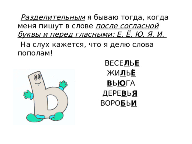 Разделительным  я бываю тогда, когда меня пишут в слове после согласной буквы и перед гласными: Е, Ё, Ю, Я, И.  На слух кажется, что я делю слова пополам!  ВЕСЕ Л Ь Е  ЖИ Л Ь Ё  В Ь Ю ГА  ДЕРЕ В Ь Я  ВОРО Б Ь И