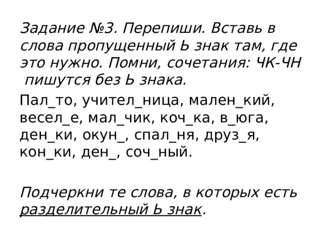 Задание №3. Перепиши. Вставь в слова пропущенный Ь знак там, где это нужно. Помни, сочетания: ЧК-ЧН пишутся без Ь знака. Пал_то, учител_ница, мален_кий, весел_е, мал_чик, коч_ка, в_юга, ден_ки, окун_, спал_ня, друз_я, кон_ки, ден_, соч_ный.  Подчеркни те слова, в которых есть разделительный Ь знак .