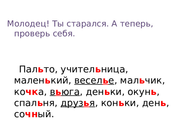 Молодец! Ты старался. А теперь, проверь себя.  Пал ь то, учител ь ница, мален ь кий, весел ь е , мал ь чик, ко чк а, в ь юга , ден ь ки, окун ь , спал ь ня, друз ь я , кон ь ки, ден ь , со чн ый.