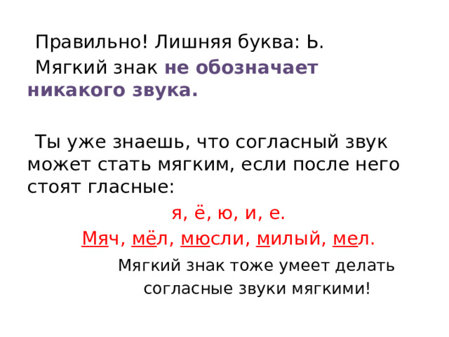 Правильно! Лишняя буква: Ь. Мягкий знак не обозначает никакого звука. Ты уже знаешь, что согласный звук может стать мягким, если после него стоят гласные: я, ё, ю, и, е. Мя ч, мё л, мю сли, м илый, ме л.  Мягкий знак тоже умеет делать  согласные звуки мягкими!