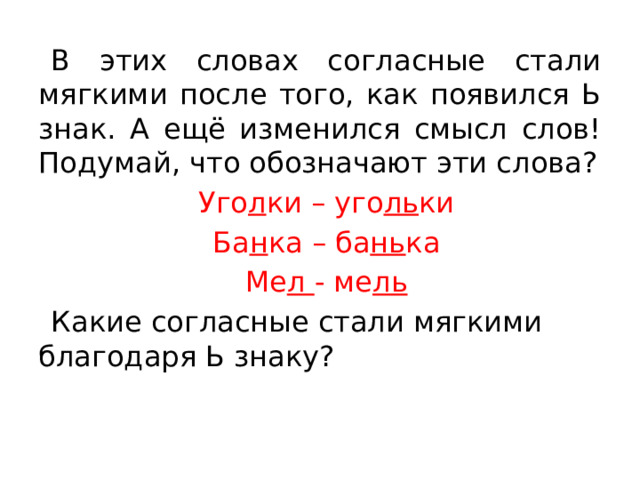 В этих словах согласные стали мягкими после того, как появился Ь знак. А ещё изменился смысл слов! Подумай, что обозначают эти слова? Уго л ки – уго ль ки Ба н ка – ба нь ка Ме л - ме ль Какие согласные стали мягкими благодаря Ь знаку?