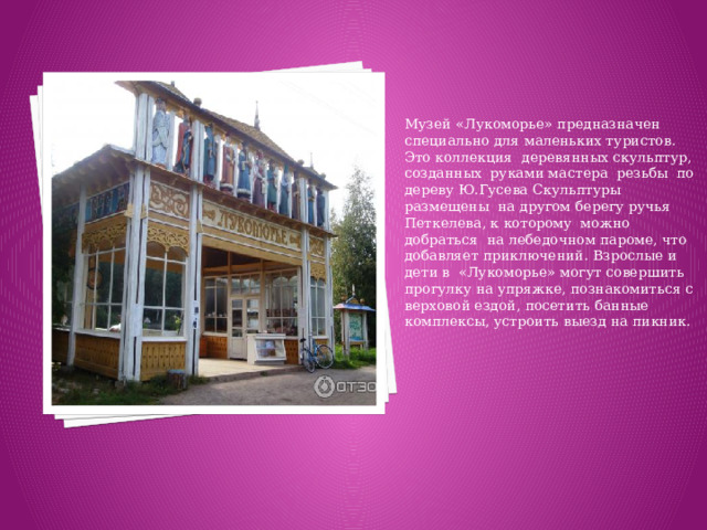 Музей «Лукоморье» предназначен специально для маленьких туристов. Это коллекция деревянных скульптур, созданных руками мастера резьбы по дереву Ю.Гусева Скульптуры размещены на другом берегу ручья Петкелева, к которому можно добраться на лебедочном пароме, что добавляет приключений. Взрослые и дети в «Лукоморье» могут совершить прогулку на упряжке, познакомиться с верховой ездой, посетить банные комплексы, устроить выезд на пикник.