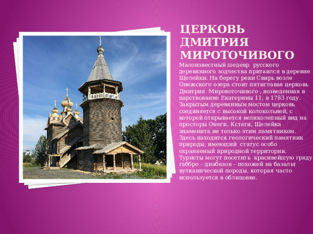 Церковь дмитрия мироточивого    Малоизвестный шедевр русского деревянного зодчества притаился в деревне Щелейки. На берегу реки Свирь возле Онежского озера стоит пятиглавая церковь Дмитрия Мировоточивого , возведенная в царствование Екатерины 11, в 1783 году. Закрытым деревянным мостом церковь соединяется с высокой колокольней, с которой открывается великолепный вид на просторы Онеги. Кстати, Щелейка знаменита не только этим памятником. Здесь находится геологический памятник природы, имеющий статус особо охраняемый природной территории. Туристы могут посетить красивейшую гряду габбро – диабазов – похожей на базальт вулканической породы, которая часто используется в облицовке.