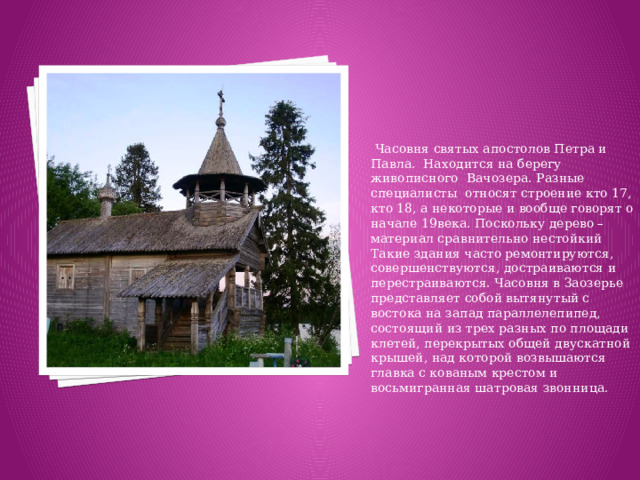 Часовня святых апостолов Петра и Павла. Находится на берегу живописного Вачозера. Разные специалисты относят строение кто 17, кто 18, а некоторые и вообще говорят о начале 19века. Поскольку дерево – материал сравнительно нестойкий Такие здания часто ремонтируются, совершенствуются, достраиваются и перестраиваются. Часовня в Заозерье представляет собой вытянутый с востока на запад параллелепипед, состоящий из трех разных по площади клетей, перекрытых общей двускатной крышей, над которой возвышаются главка с кованым крестом и восьмигранная шатровая звонница.