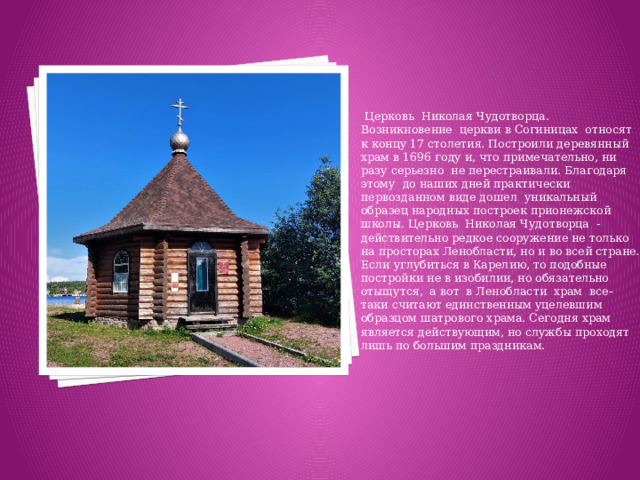 Церковь Николая Чудотворца. Возникновение церкви в Согиницах относят к концу 17 столетия. Построили деревянный храм в 1696 году и, что примечательно, ни разу серьезно не перестраивали. Благодаря этому до наших дней практически первозданном виде дошел уникальный образец народных построек прионежской школы. Церковь Николая Чудотворца - действительно редкое сооружение не только на просторах Ленобласти, но и во всей стране. Если углубиться в Карелию, то подобные постройки не в изобилии, но обязательно отыщутся, а вот в Ленобласти храм все-таки считают единственным уцелевшим образцом шатрового храма. Сегодня храм является действующим, но службы проходят лишь по большим праздникам.