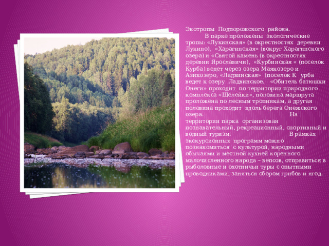 Экотропы Подпорожского района. В парке проложены экологические тропы: «Лукинская» (в окрестностях деревни Лукино), «Харагинская» (вокруг Харагинского озера) и «Святой камень (в окрестностях деревни Ярославичи), «Курбинская « (поселок Курба) ведет через озера Маякозеро и Азикозеро, «Ладвинская» (поселок К  урба ведет к озеру Ладвинское. «Обитель батюшки Онеги» проходит по территории природного комплекса «Щелейки», половина маршрута проложена по лесным тропинкам, а другая половина проходит вдоль берега Онежского озера. На территории парка организован познавательный, рекреационный, спортивный и водный туризм. В рамках экскурсионных программ можно познакомиться с культурой, народными обычаями и местной кухней коренного малочисленного народа – вепсов, отправиться в рыболовные и охотничьи туры с опытными проводниками, заняться сбором грибов и ягод.