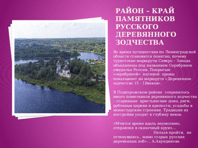 район – край памятников русского деревянного зодчества Во время путешествия по Ленинградской области становится понятно, почему туристские маршруты Северо – Запада объединены под названием Серебряное ожерелье России. Покрытые «серебряной» патиной храмы показывают на маршруте «Деревянное зодчество 15 - 18веков».   В Подпорожском районе сохранилось много памятников деревянного зодчества – старинные крестьянские дома, риги, рубленые церкви и крепости, усадьбы и монастырские строения. Традиции их постройки уходят в глубину веков.   «Мчится время вдаль неумолимо, отправляя в сказочный круиз… Нельзя пройти, не оглянувшись , мимо старых русских деревянных изб»... А.Акундинова