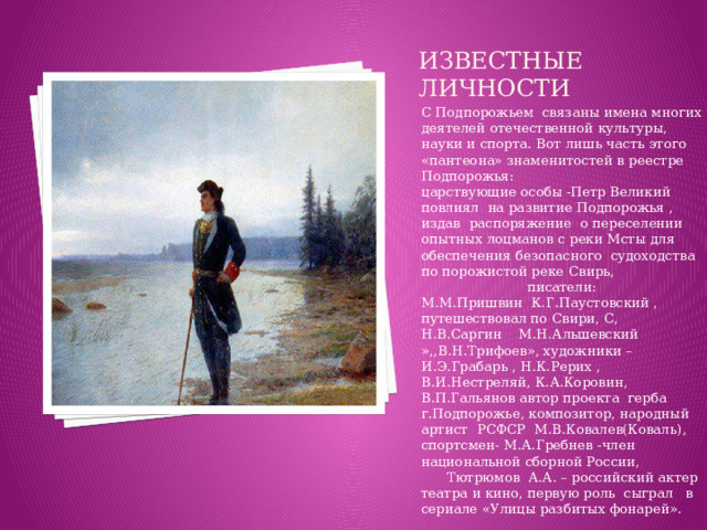 Известные личности С Подпорожьем связаны имена многих деятелей отечественной культуры, науки и спорта. Вот лишь часть этого «пантеона» знаменитостей в реестре Подпорожья:  царствующие особы -Петр Великий повлиял на развитие Подпорожья , издав распоряжение о переселении опытных лоцманов с реки Мсты для обеспечения безопасного судоходства по порожистой реке Свирь, писатели: М.М.Пришвин К.Г.Паустовский , путешествовал по Свири, С, Н.В.Саргин М.Н.Альшевский »,,В.Н.Трифоев», художники –И.Э.Грабарь , Н.К.Рерих , В.И.Нестреляй, К.А.Коровин, В.П.Гальянов автор проекта герба г.Подпорожье, композитор, народный артист РСФСР М.В.Ковалев(Коваль), спортсмен- М.А.Гребнев -член национальной сборной России, Тютрюмов А.А. – российский актер театра и кино, первую роль сыграл в сериале «Улицы разбитых фонарей».