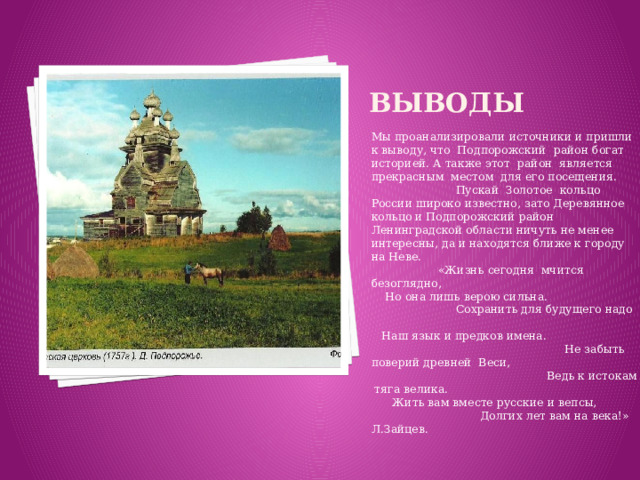 Выводы Мы проанализировали источники и пришли к выводу, что Подпорожский район богат историей. А также этот район является прекрасным местом для его посещения. Пускай Золотое кольцо России широко известно, зато Деревянное кольцо и Подпорожский район Ленинградской области ничуть не менее интересны, да и находятся ближе к городу на Неве. «Жизнь сегодня мчится безоглядно, Но она лишь верою сильна. Сохранить для будущего надо Наш язык и предков имена. Не забыть поверий древней Веси, Ведь к истокам тяга велика. Жить вам вместе русские и вепсы, Долгих лет вам на века!» Л.Зайцев.