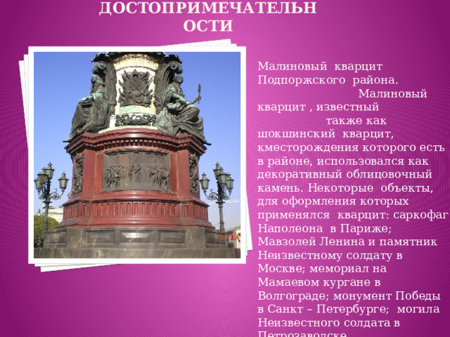 Достопримечательности Малиновый кварцит Подпоржского района. Малиновый кварцит , известный также как шокшинский кварцит, кместорождения которого есть в районе, использовался как декоративный облицовочный камень. Некоторые объекты, для оформления которых применялся кварцит: саркофаг Наполеона в Париже; Мавзолей Ленина и памятник Неизвестному солдату в Москве; мемориал на Мамаевом кургане в Волгограде; монумент Победы в Санкт – Петербурге; могила Неизвестного солдата в Петрозаводске.