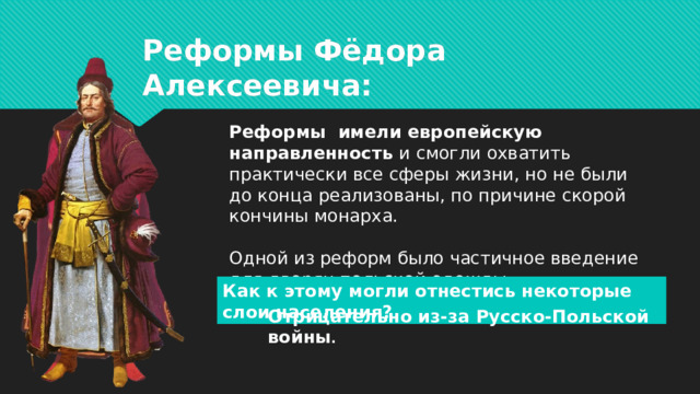 Реформы Фёдора Алексеевича: Реформы имели европейскую направленность и смогли охватить практически все сферы жизни, но не были до конца реализованы, по причине скорой кончины монарха.   Одной из реформ было частичное введение для дворян польской одежды. Как к этому могли отнестись некоторые слои населения? Отрицательно из-за Русско-Польской войны .