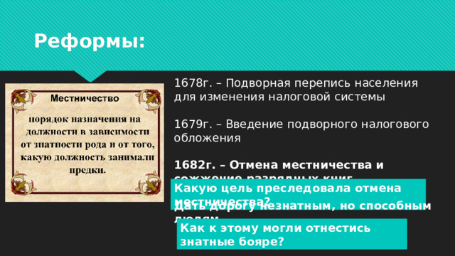Реформы: 1678г. – Подворная перепись населения для изменения налоговой системы   1679г. – Введение подворного налогового обложения  1682г. – Отмена местничества и сожжение разрядных книг. Какую цель преследовала отмена местничества? Дать дорогу незнатным, но способным людям . Как к этому могли отнестись знатные бояре?