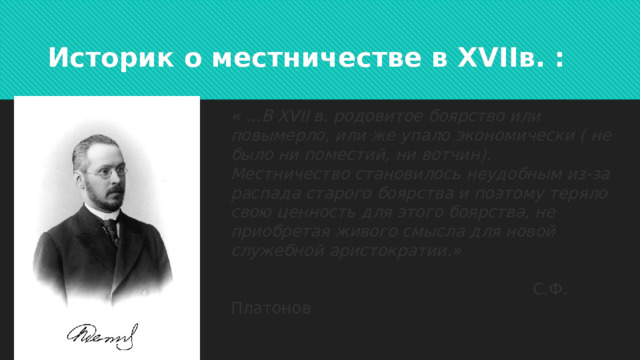 Историк о местничестве в XVIIв. : « …В XVII в. родовитое боярство или повымерло, или же упало экономически ( не было ни поместий, ни вотчин). Местничество становилось неудобным из-за распада старого боярства и поэтому теряло свою ценность для этого боярства, не приобретая живого смысла для новой служебной аристократии.»  С.Ф. Платонов