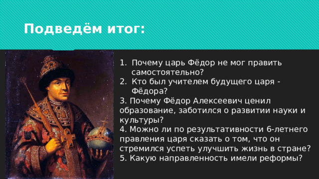 Подведём итог: Почему царь Фёдор не мог править самостоятельно? Кто был учителем будущего царя - Фёдора? 3. Почему Фёдор Алексеевич ценил образование, заботился о развитии науки и культуры? 4. Можно ли по результативности 6-летнего правления царя сказать о том, что он стремился успеть улучшить жизнь в стране? 5. Какую направленность имели реформы?
