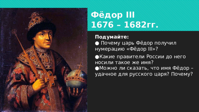 Фёдор III  1676 – 1682гг. Подумайте:  ● Почему царь Фёдор получил нумерацию «Фёдор III»? ● Какие правители России до него носили такое же имя? ● Можно ли сказать, что имя Фёдор – удачное для русского царя? Почему?