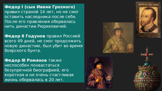 Федор Ⅰ (сын Ивана Грозного) правил страной 14 лет, но не смог оставить наследника после себя. После его правления оборвалась нить династии Рюриковичей. Федор Ⅱ Годунов правил Россией всего 49 дней, не смог продолжить новую династию, был убит во время боярского бунта. Федор Ⅲ Романов также неспособен похвастаться безупречной биографией, его короткая и не очень счастливая жизнь оборвалась в 20 лет.