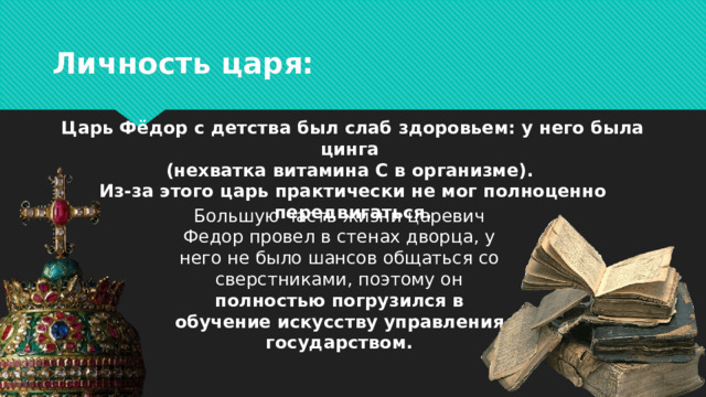Личность царя: Царь Фёдор с детства был слаб здоровьем: у него была цинга (нехватка витамина С в организме). Из-за этого царь практически не мог полноценно передвигаться. Большую часть жизни царевич Федор провел в стенах дворца, у него не было шансов общаться со сверстниками, поэтому он полностью погрузился в обучение искусству управления государством.