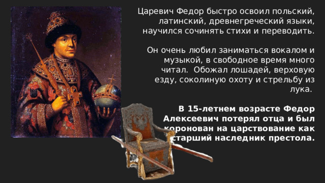 Царевич Федор быстро освоил польский, латинский, древнегреческий языки, научился сочинять стихи и переводить. Он очень любил заниматься вокалом и музыкой, в свободное время много читал. Обожал лошадей, верховую езду, соколиную охоту и стрельбу из лука. В 15-летнем возрасте Федор Алексеевич потерял отца и был коронован на царствование как старший наследник престола.