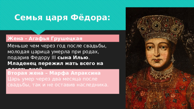 Семья царя Фёдора: Жена - Агафья Грушецкая Меньше чем через год после свадьбы, молодая царица умерла при родах, подарив Федору III сына  Илью . Младенец пережил мать всего на десять дней. Вторая жена – Марфа Апраксина Царь умер через два месяца после свадьбы, так и не оставив наследника.