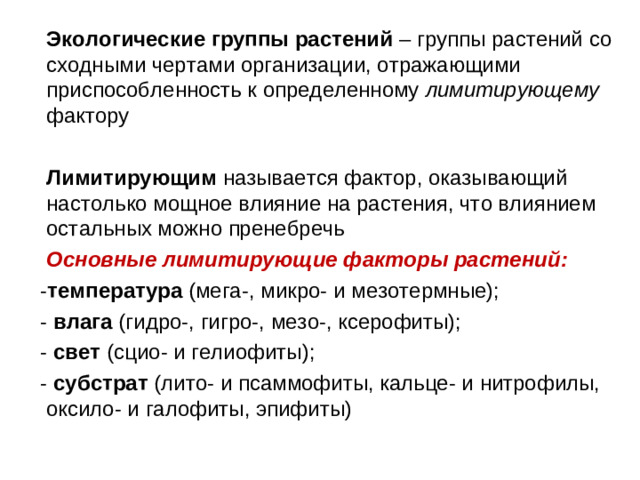 Экологические группы растений – группы растений со сходными чертами организации, отражающими приспособленность к определенному лимитирующему фактору  Лимитирующим называется фактор, оказывающий настолько мощное влияние на растения, что влиянием остальных можно пренебречь  Основные лимитирующие факторы растений:  - температура (мега-, микро- и мезотермные);  - влага (гидро-, гигро-, мезо-, ксерофиты);  - свет (сцио- и гелиофиты);  - субстрат (лито- и псаммофиты, кальце- и нитрофилы, оксило- и галофиты, эпифиты)