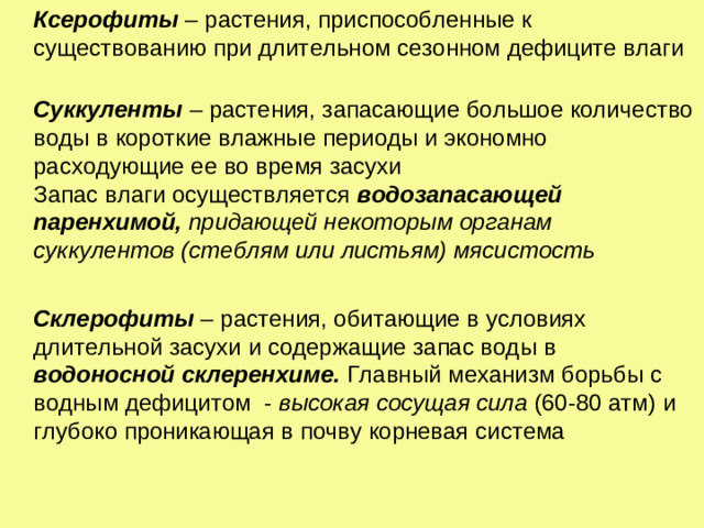 Ксерофиты – растения, приспособленные к существованию при длительном сезонном дефиците влаги    Суккуленты  – растения, запасающие большое количество воды в короткие влажные периоды и экономно расходующие ее во время засухи  Запас влаги осуществляется водозапасающей паренхимой, придающей некоторым органам суккулентов (стеблям или листьям) мясистость   Склерофиты – растения, обитающие в условиях длительной засухи и содержащие запас воды в водоносной  склеренхиме. Главный механизм борьбы с водным дефицитом - высокая сосущая сила (60-80 атм) и глубоко проникающая в почву корневая система
