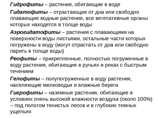 Гидрофиты – растения, обитающие в воде  Гидатофиты – отрастающие от дна или свободно плавающие водные растения, все вегетативные органы которых находятся в толще воды  Аэрогидатофиты – растения с плавающими на поверхности воды листьями, остальные части которых погружены в воду (могут отрастать от дна или свободно парить в толще воды)  Реофиты – прикрепленные, полностью погруженные в воду растения, обитающие в ручьях и реках с быстрым течением  Гелофиты – полупогруженные в воду растения, населяющие мелководья и влажные берега  Гигрофиты – наземные растения, обитающие в условиях очень высокой влажности воздуха (около 100%) – под пологом тенистых лесов и в глубоких темных ущельях
