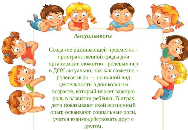 Актуальность:  Создание развивающей предметно - пространственной среды для организации сюжетно - ролевых игр в ДОУ актуально, так как сюжетно - ролевая игра — основной вид деятельности в дошкольном возрасте, который играет важную роль в развитии ребёнка. В играх дети показывают свой жизненный опыт, осваивают социальные роли, учатся взаимодействовать друг с другом .