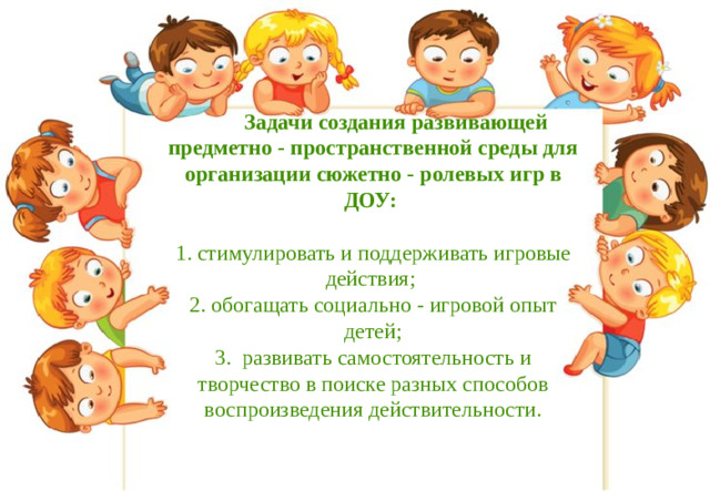 Задачи создания развивающей предметно - пространственной среды для организации сюжетно - ролевых игр в ДОУ:   1. стимулировать и поддерживать игровые действия;  2. обогащать социально - игровой опыт детей;  3. развивать самостоятельность и творчество в поиске разных способов воспроизведения действительности.