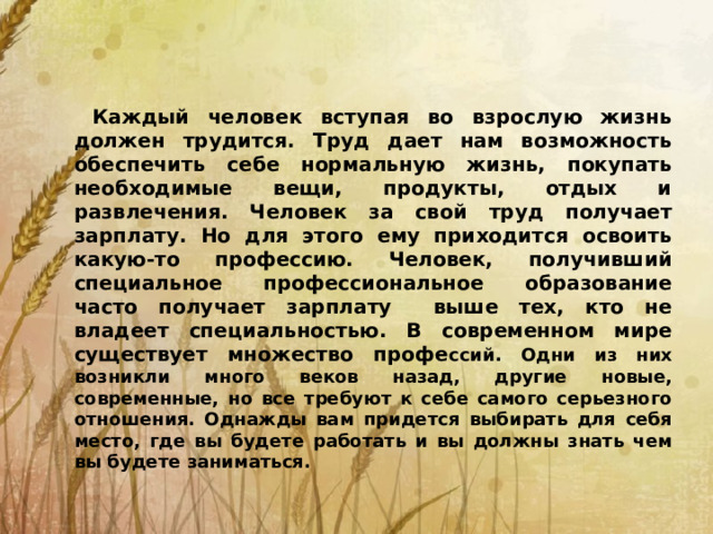 Каждый человек вступая во взрослую жизнь должен трудится. Труд дает нам возможность обеспечить себе нормальную жизнь, покупать необходимые вещи, продукты, отдых и развлечения. Человек за свой труд получает зарплату. Но для этого ему приходится освоить какую-то профессию. Человек, получивший специальное профессиональное образование часто получает зарплату выше тех, кто не владеет специальностью. В современном мире существует множество профе ссий. Одни из них возникли много веков назад, другие новые, современные, но все требуют к себе самого серьезного отношения. Однажды вам придется выбирать для себя место, где вы будете работать и вы должны знать чем вы будете заниматься.