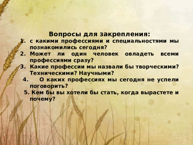 Вопросы для закрепления: с какими профессиями и специальностями мы познакомились сегодня? Может ли один человек овладеть всеми профессиями сразу? Какие профессии мы назвали бы творческими? Техническими? Научными?  4. О каких профессиях мы сегодня не успели поговорить?  5. Кем бы вы хотели бы стать, когда вырастете и почему?