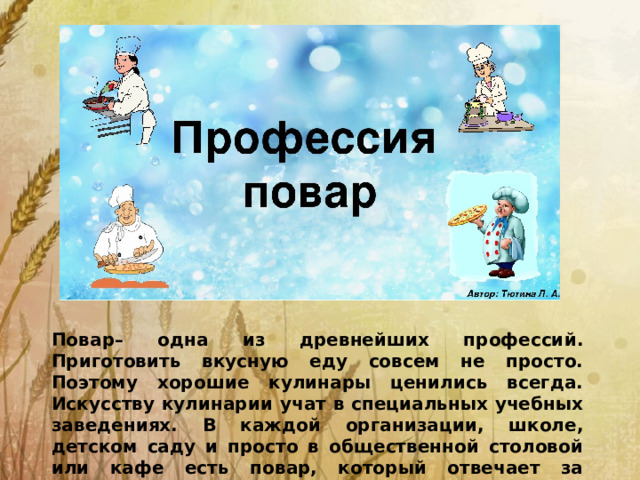 Повар– одна из древнейших профессий. Приготовить вкусную еду совсем не просто. Поэтому хорошие кулинары ценились всегда. Искусству кулинарии учат в специальных учебных заведениях. В каждой организации, школе, детском саду и просто в общественной столовой или кафе есть повар, который отвечает за качество пищи.
