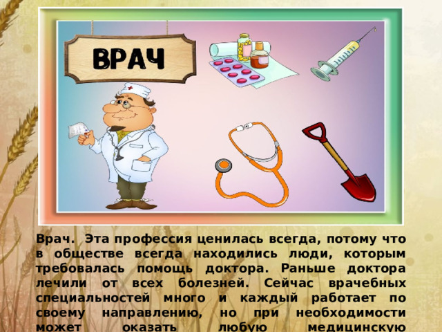 Врач. Эта профессия ценилась всегда, потому что в обществе всегда находились люди, которым требовалась помощь доктора. Раньше доктора лечили от всех болезней. Сейчас врачебных специальностей много и каждый работает по своему направлению, но при необходимости может оказать любую медицинскую помощь.помощь