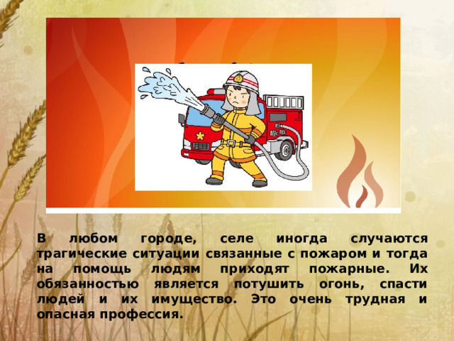 В любом городе, селе иногда случаются трагические ситуации связанные с пожаром и тогда на помощь людям приходят пожарные. Их обязанностью является потушить огонь, спасти людей и их имущество. Это очень трудная и опасная профессия.