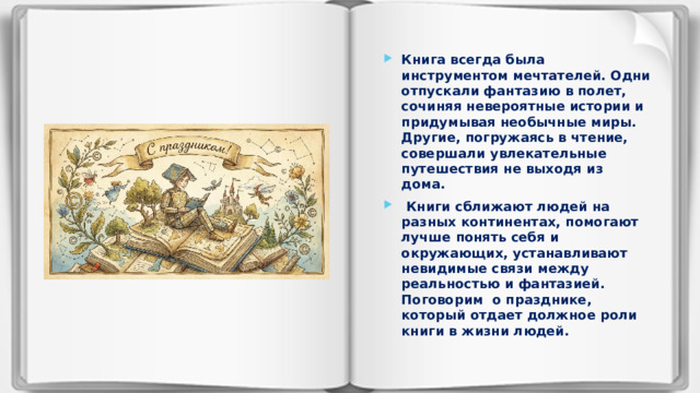Книга всегда была инструментом мечтателей. Одни отпускали фантазию в полет, сочиняя невероятные истории и придумывая необычные миры. Другие, погружаясь в чтение, совершали увлекательные путешествия не выходя из дома.  Книги сближают людей на разных континентах, помогают лучше понять себя и окружающих, устанавливают невидимые связи между реальностью и фантазией. Поговорим о празднике, который отдает должное роли книги в жизни людей.